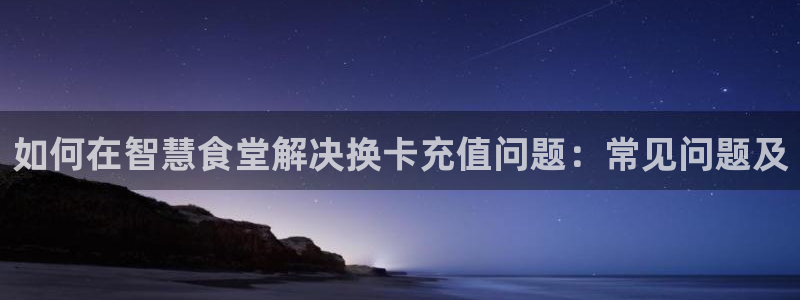 d88尊龙手机登录下载：如何在智慧食堂解决换卡充值问题：常见
